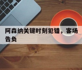 九游体育app-关于阿森纳关键时刻犯错，客场告负的信息